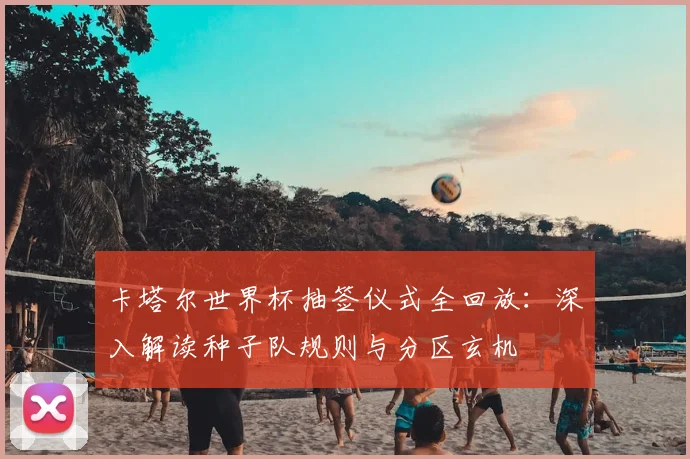卡塔尔世界杯抽签仪式全回放：深入解读种子队规则与分区玄机