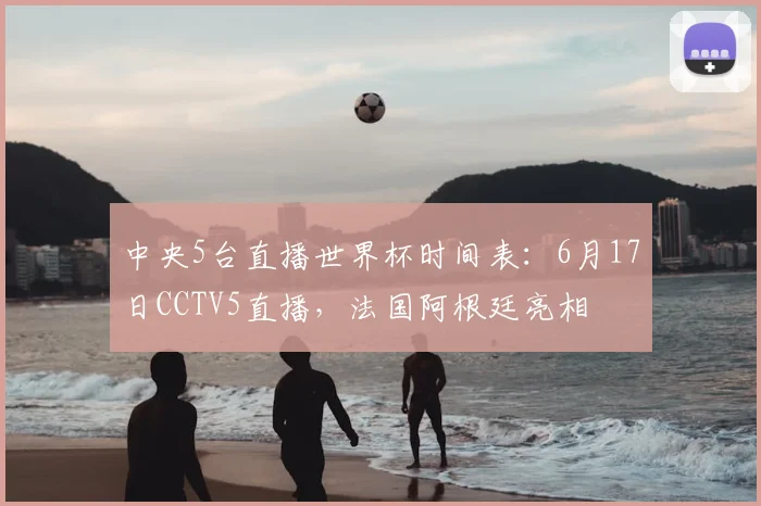 中央5台直播世界杯时间表：6月17日CCTV5直播，法国阿根廷亮相
