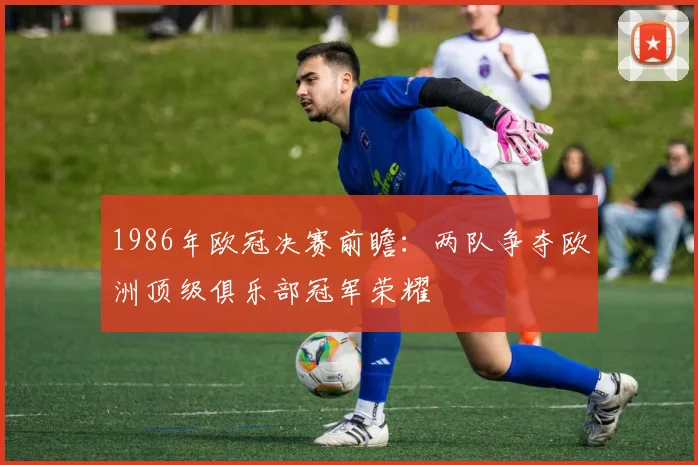 1986年欧冠决赛前瞻：两队争夺欧洲顶级俱乐部冠军荣耀