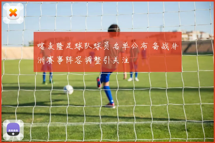 喀麦隆足球队球员名单公布 备战非洲赛事阵容调整引关注