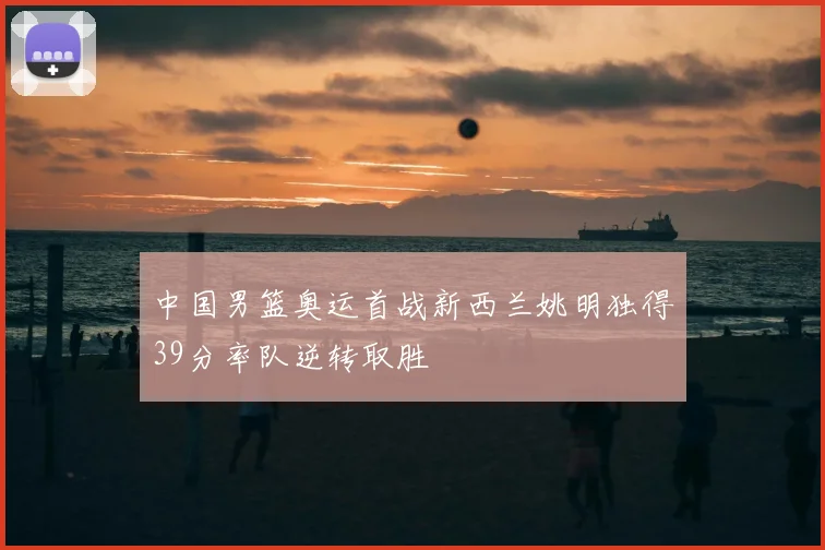 中国男篮奥运首战新西兰姚明独得39分率队逆转取胜
