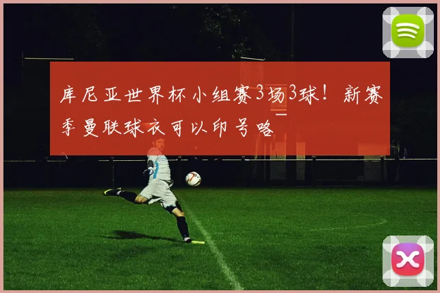 库尼亚世界杯小组赛3场3球！新赛季曼联球衣可以印号咯~