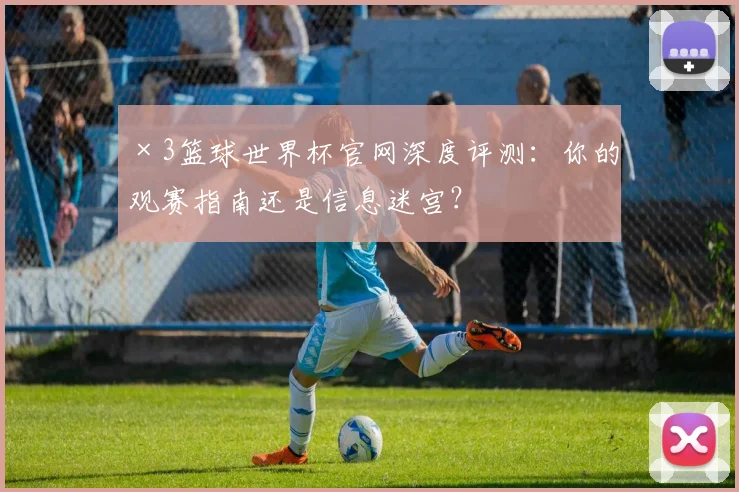 ×3篮球世界杯官网深度评测：你的观赛指南还是信息迷宫？