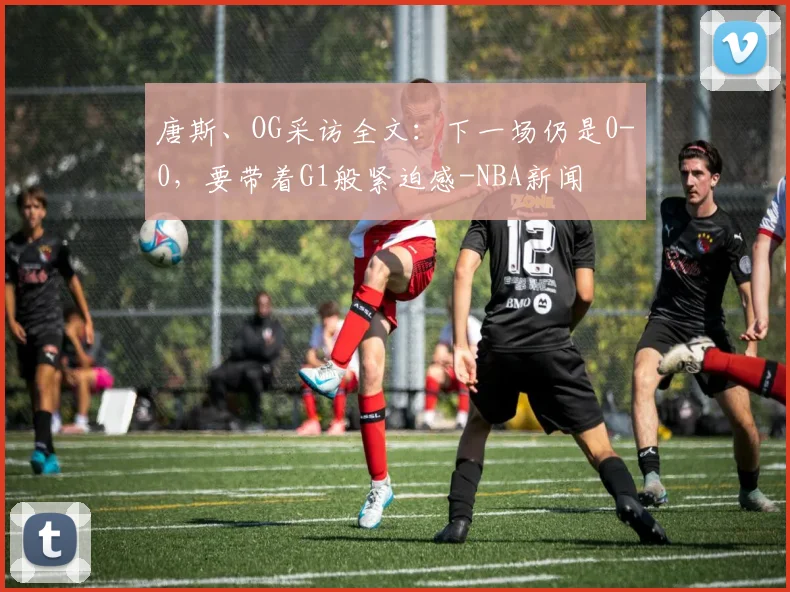 唐斯、OG采访全文：下一场仍是0-0，要带着G1般紧迫感-NBA新闻