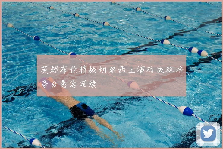 英超布伦特战切尔西上演对决双方争分悬念延续