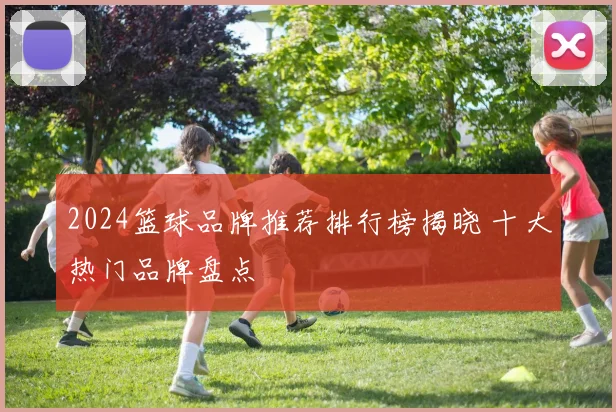 2024篮球品牌推荐排行榜揭晓 十大热门品牌盘点