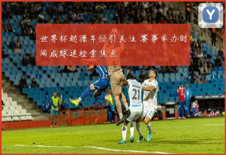 世界杯起源年份引关注 赛事举办时间成球迷检索焦点