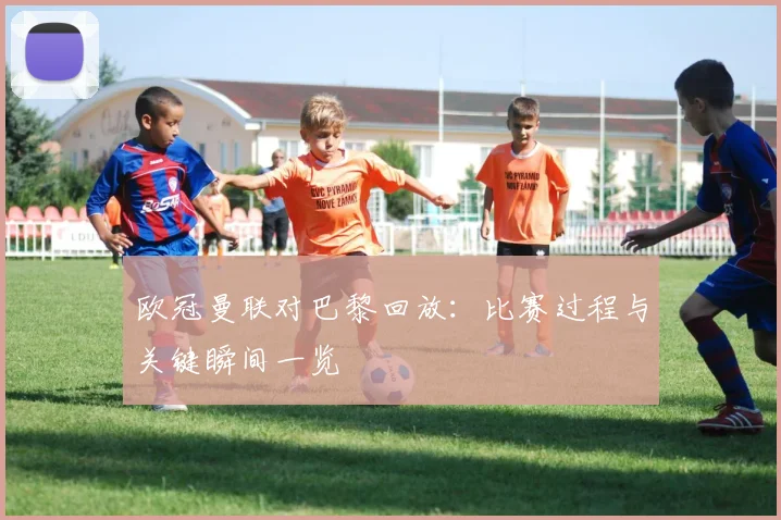 欧冠曼联对巴黎回放:比赛过程与关键瞬间一览