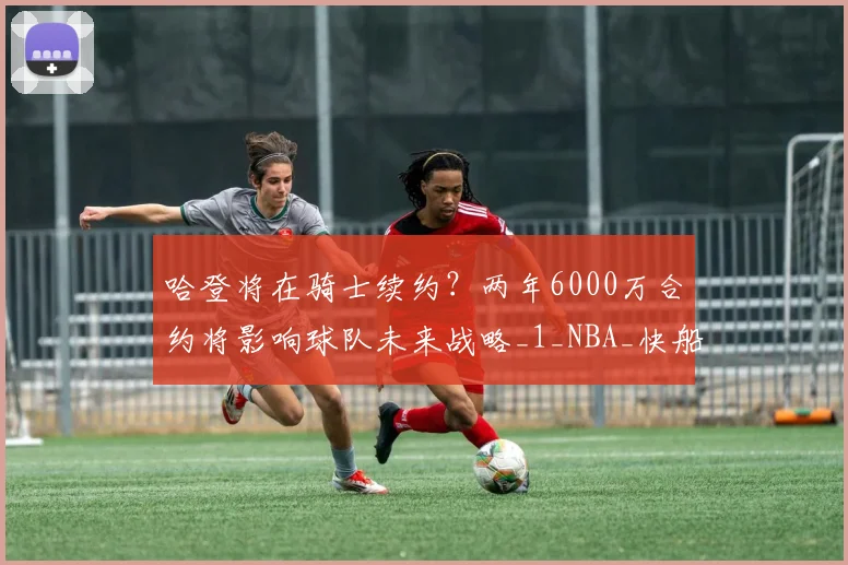 哈登将在骑士续约？两年6000万合约将影响球队未来战略_1_NBA_快船