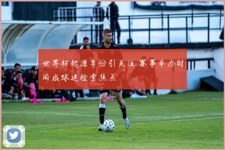 世界杯起源年份引关注 赛事举办时间成球迷检索焦点