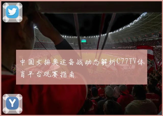 中国女排奥运备战动态解析C77TV体育平台观赛指南
