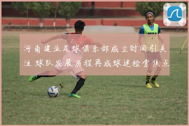 河南建业足球俱乐部成立时间引关注 球队发展历程再成球迷检索焦点