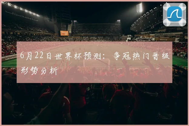 6月22日世界杯预测：争冠热门晋级形势分析