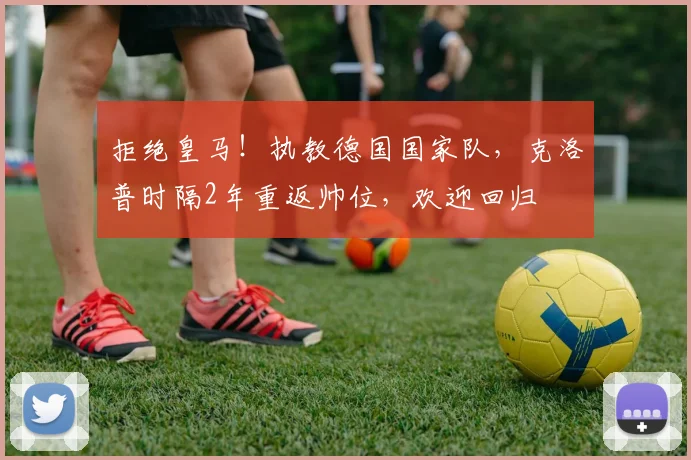 拒绝皇马！执教德国国家队，克洛普时隔2年重返帅位，欢迎回归