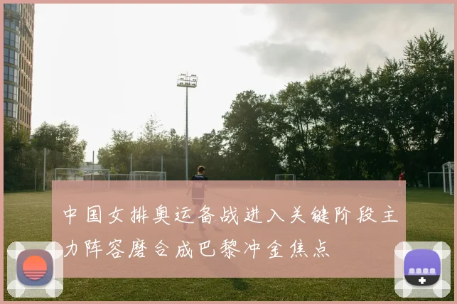 中国女排奥运备战进入关键阶段主力阵容磨合成巴黎冲金焦点
