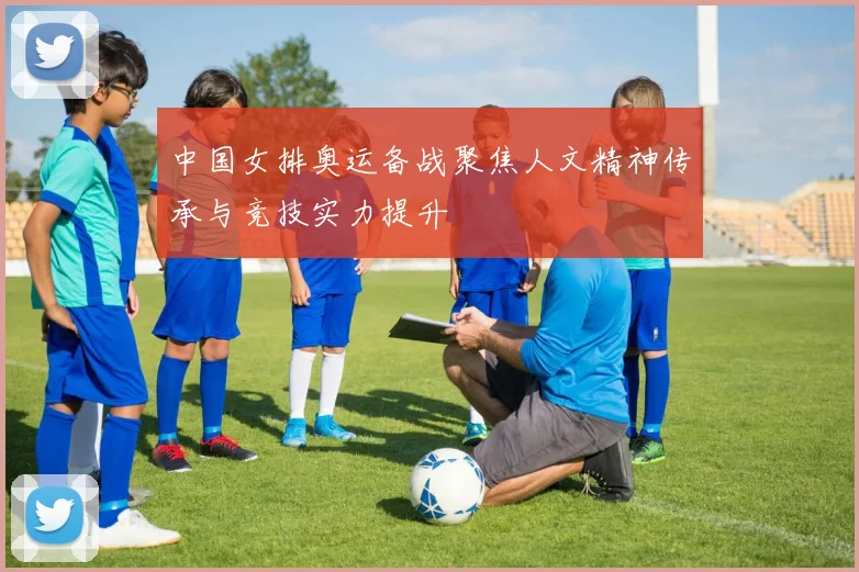 中国女排奥运备战聚焦人文精神传承与竞技实力提升
