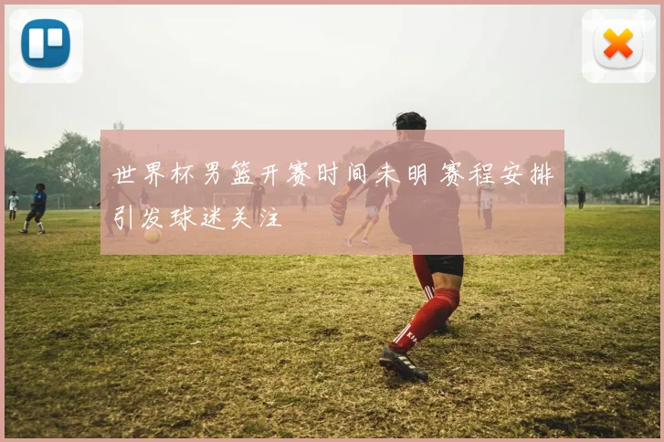 世界杯男篮开赛时间未明 赛程安排引发球迷关注