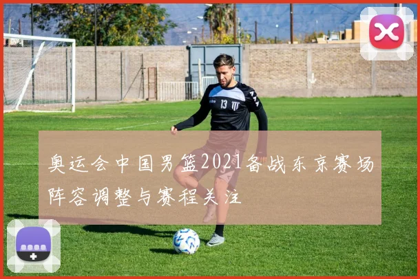 奥运会中国男篮2021备战东京赛场阵容调整与赛程关注