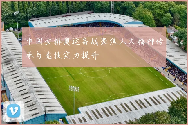 中国女排奥运备战聚焦人文精神传承与竞技实力提升