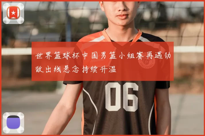 世界篮球杯中国男篮小组赛再遇劲敌出线悬念持续升温