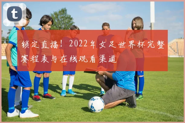 锁定直播！2022年女足世界杯完整赛程表与在线观看渠道