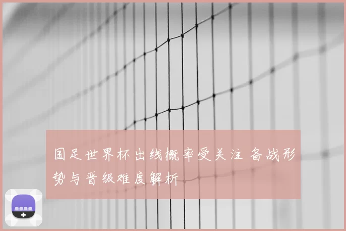 国足世界杯出线概率受关注 备战形势与晋级难度解析