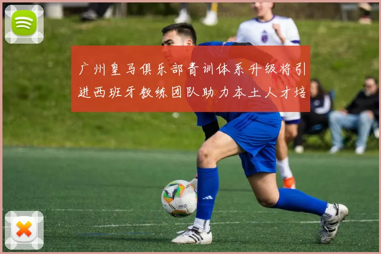 广州皇马俱乐部青训体系升级将引进西班牙教练团队助力本土人才培养