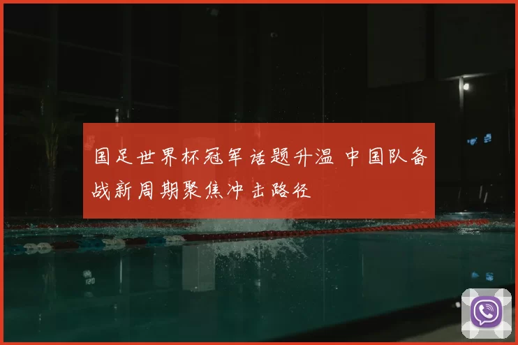 国足世界杯冠军话题升温 中国队备战新周期聚焦冲击路径