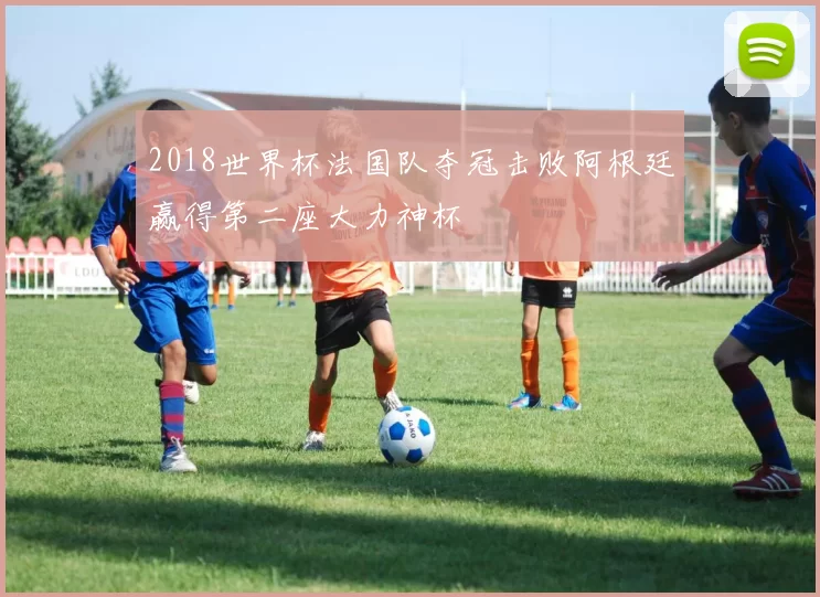 2018世界杯法国队夺冠击败阿根廷赢得第二座大力神杯