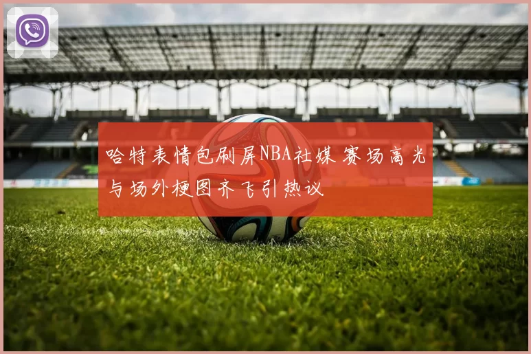 哈特表情包刷屏NBA社媒 赛场高光与场外梗图齐飞引热议