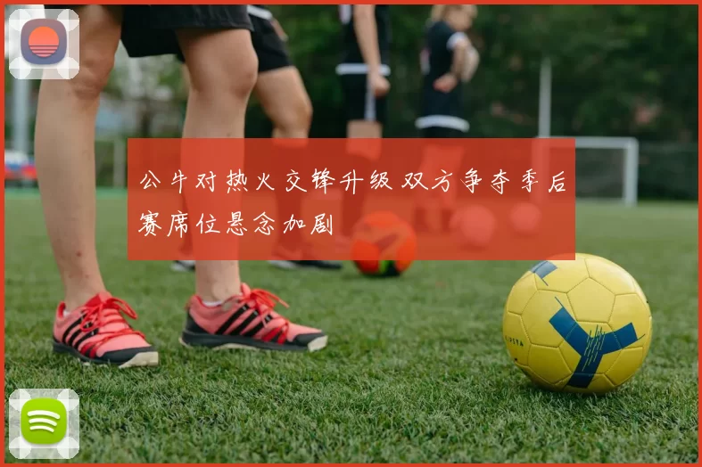 公牛对热火交锋升级 双方争夺季后赛席位悬念加剧