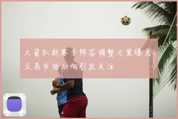 火箭队新赛季阵容调整方案曝光，交易市场动向引发关注