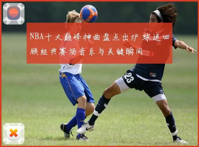 NBA十大巅峰神曲盘点出炉 球迷回顾经典赛场音乐与关键瞬间