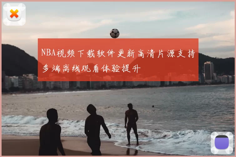 NBA视频下载软件更新高清片源支持多端离线观看体验提升