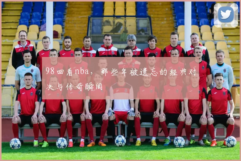 98回看nba，那些年被遗忘的经典对决与传奇瞬间