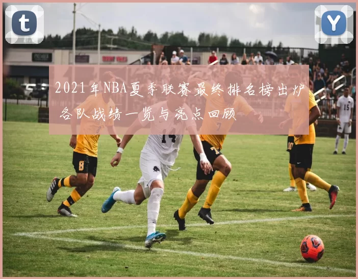 2021年NBA夏季联赛最终排名榜出炉 各队战绩一览与亮点回顾