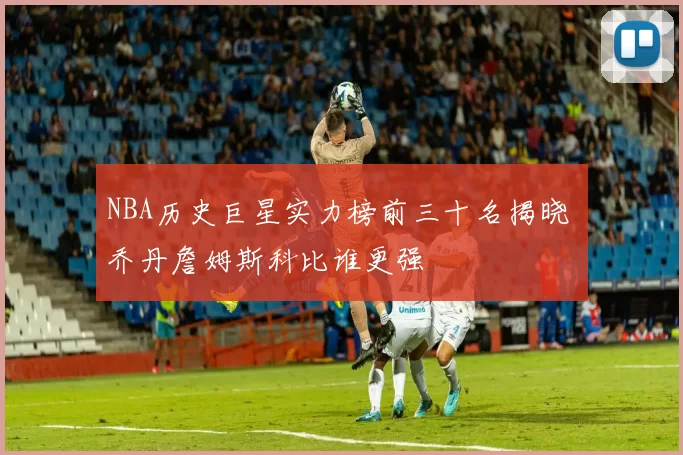 NBA历史巨星实力榜前三十名揭晓 乔丹詹姆斯科比谁更强