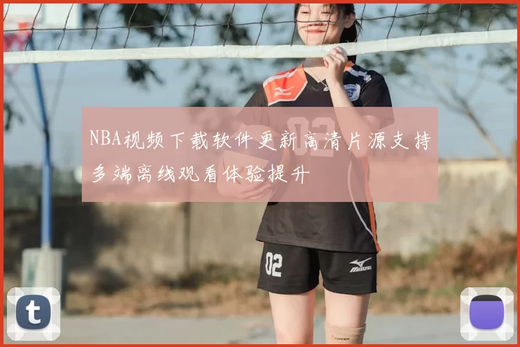 NBA视频下载软件更新高清片源支持多端离线观看体验提升