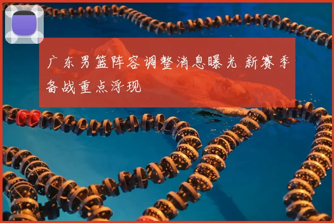 广东男篮阵容调整消息曝光 新赛季备战重点浮现