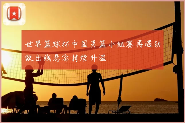世界篮球杯中国男篮小组赛再遇劲敌出线悬念持续升温
