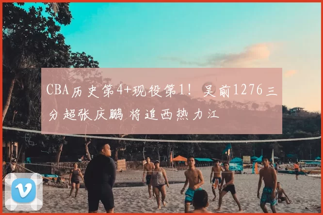 CBA历史第4+现役第1！吴前1276三分超张庆鹏 将追西热力江