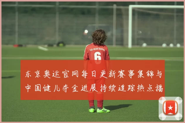 东京奥运官网每日更新赛事集锦与中国健儿夺金进展持续追踪热点播