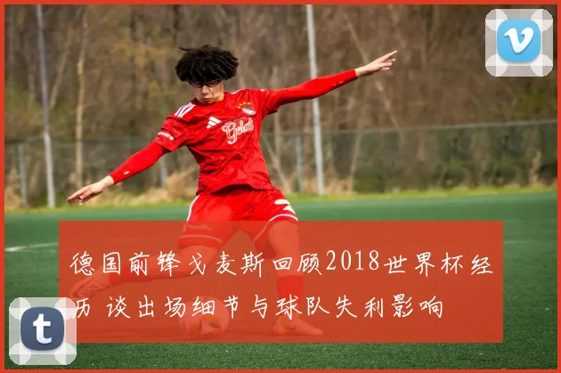 德国前锋戈麦斯回顾2018世界杯经历 谈出场细节与球队失利影响