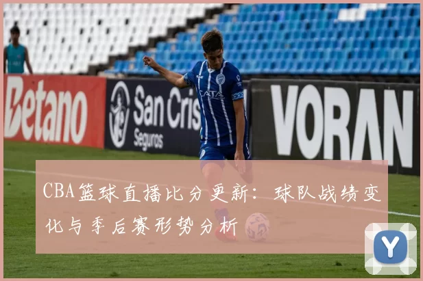 CBA篮球直播比分更新：球队战绩变化与季后赛形势分析