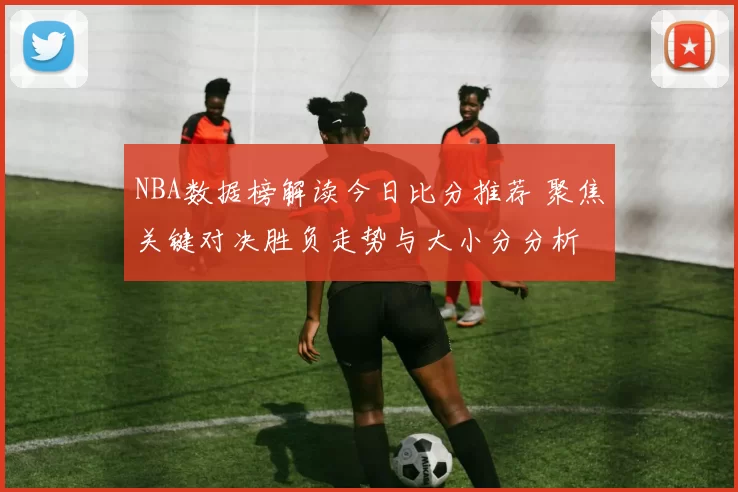 NBA数据榜解读今日比分推荐 聚焦关键对决胜负走势与大小分分析