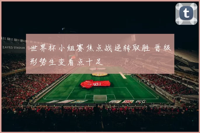 世界杯小组赛焦点战逆转取胜 晋级形势生变看点十足