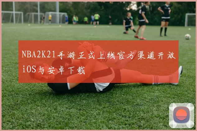 NBA2K21手游正式上线官方渠道开放iOS与安卓下载