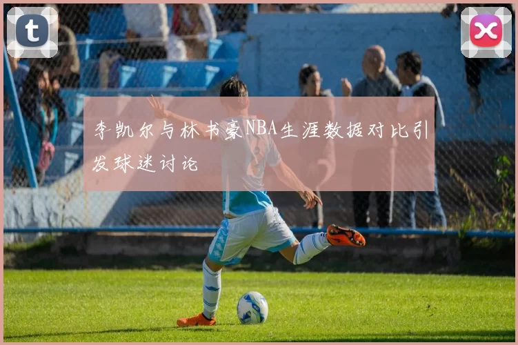 李凯尔与林书豪NBA生涯数据对比引发球迷讨论