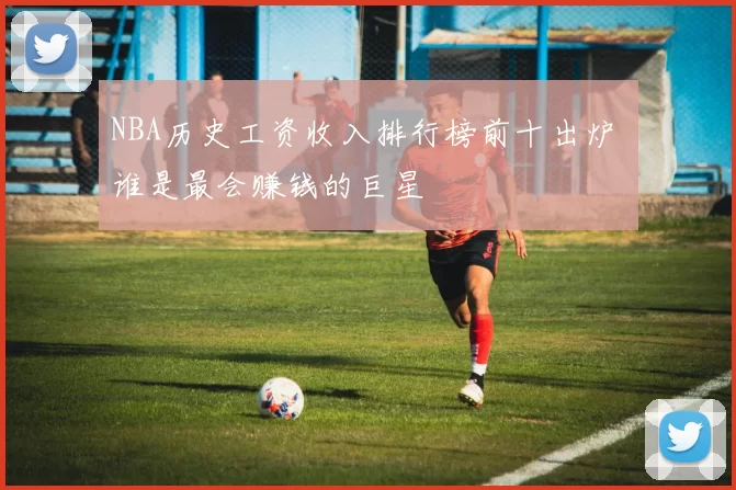 NBA历史工资收入排行榜前十出炉 谁是最会赚钱的巨星