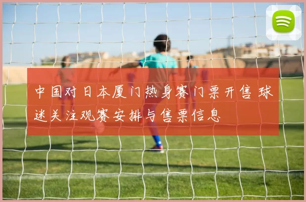 中国对日本厦门热身赛门票开售 球迷关注观赛安排与售票信息